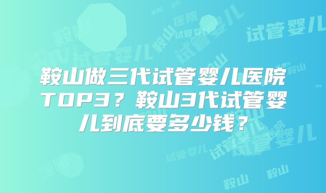 鞍山做三代试管婴儿医院TOP3？鞍山3代试管婴儿到底要多少钱？