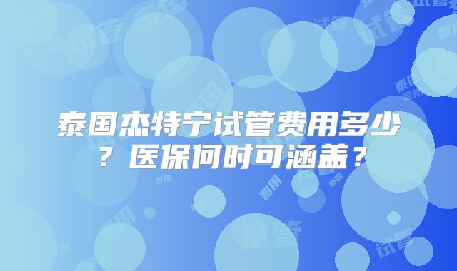泰国杰特宁试管费用多少?医保何时可涵盖?