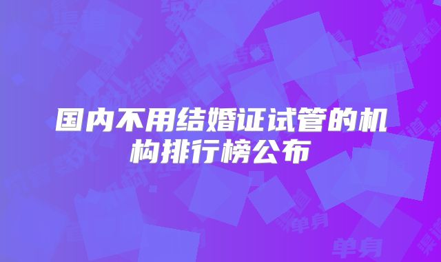 国内不用结婚证试管的机构排行榜公布