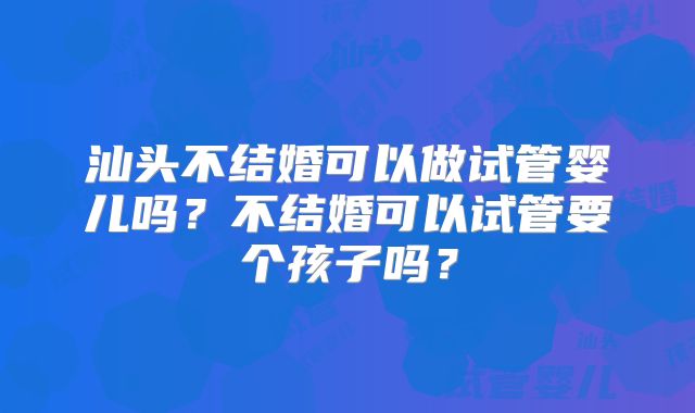 汕头不结婚可以做试管婴儿吗？不结婚可以试管要个孩子吗？