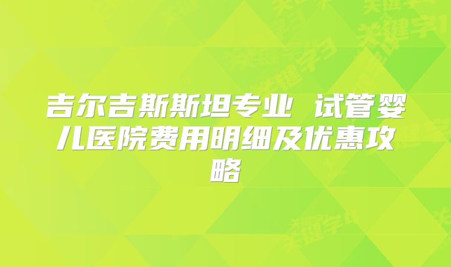 吉尔吉斯斯坦专业 试管婴儿医院费用明细及优惠攻略