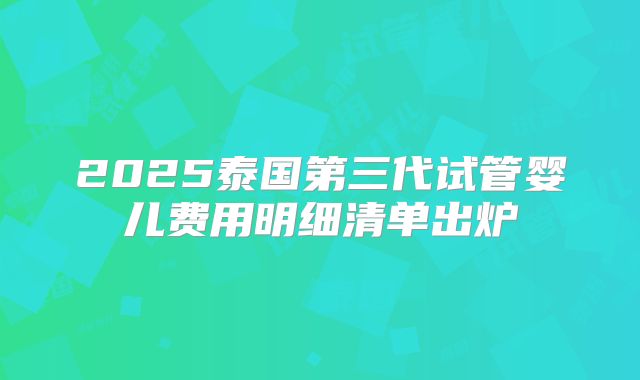 2025泰国第三代试管婴儿费用明细清单出炉