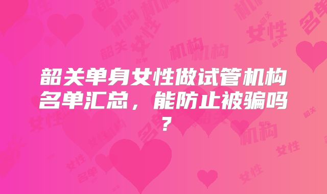 韶关单身女性做试管机构名单汇总，能防止被骗吗？