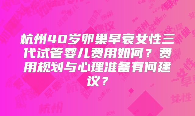 杭州40岁卵巢早衰女性三代试管婴儿费用如何？费用规划与心理准备有何建议？