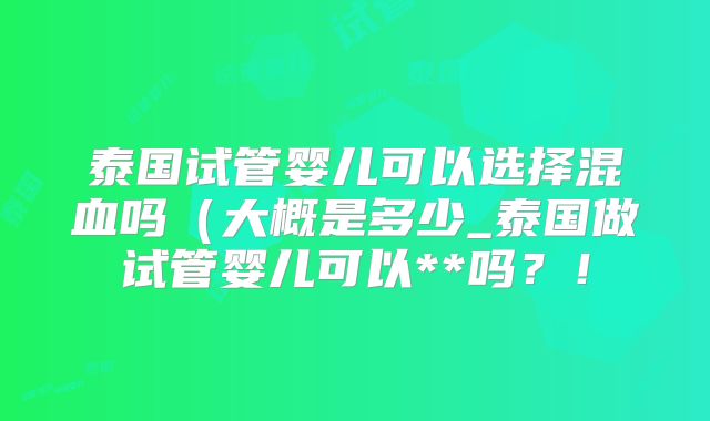 泰国试管婴儿可以选择混血吗（大概是多少_泰国做试管婴儿可以**吗？！