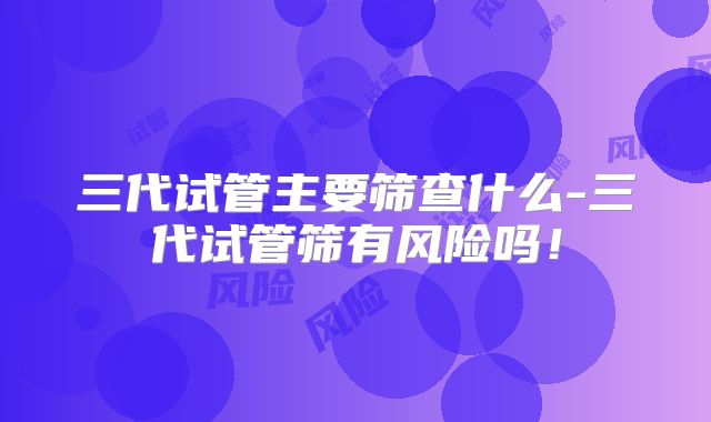 三代试管主要筛查什么-三代试管筛有风险吗!