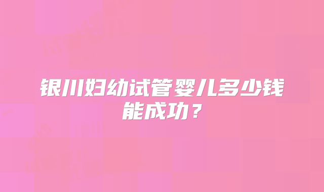 银川妇幼试管婴儿多少钱能成功？