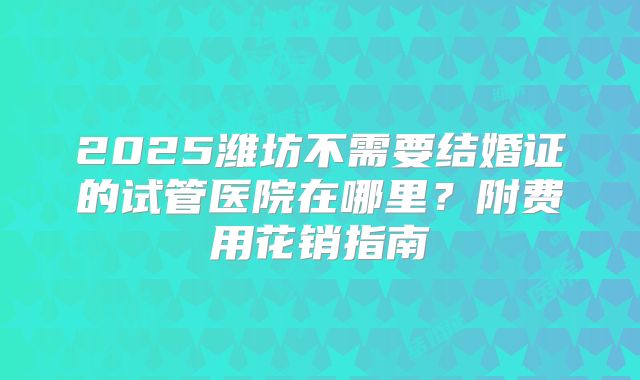 2025潍坊不需要结婚证的试管医院在哪里？附费用花销指南