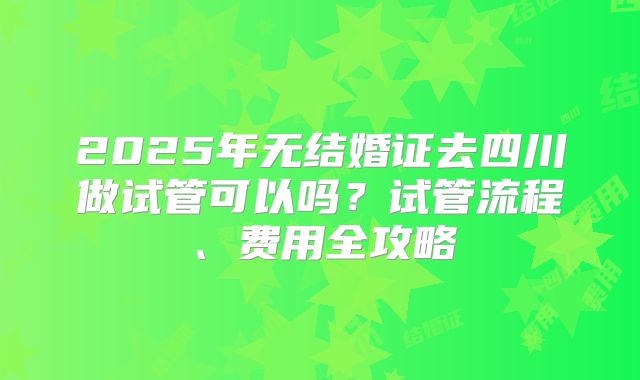 2025年无结婚证去四川做试管可以吗？试管流程、费用全攻略
