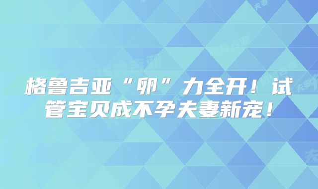 格鲁吉亚“卵”力全开！试管宝贝成不孕夫妻新宠！