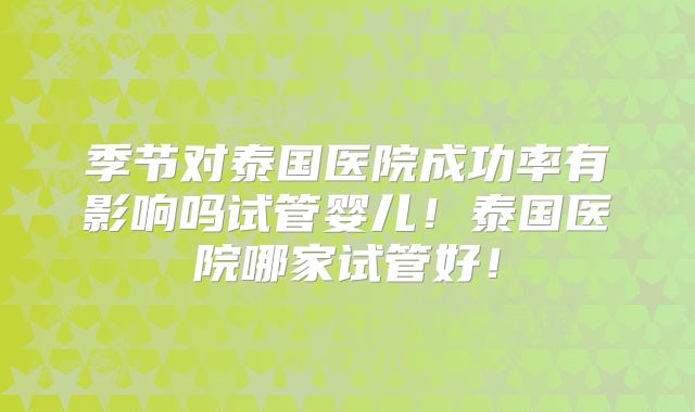 季节对泰国医院成功率有影响吗试管婴儿！泰国医院哪家试管好！
