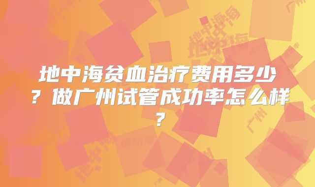 地中海贫血治疗费用多少？做广州试管成功率怎么样？
