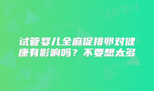 试管婴儿全麻促排卵对健康有影响吗？不要想太多