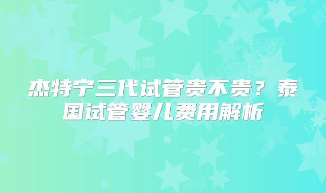杰特宁三代试管贵不贵?泰国试管婴儿费用解析