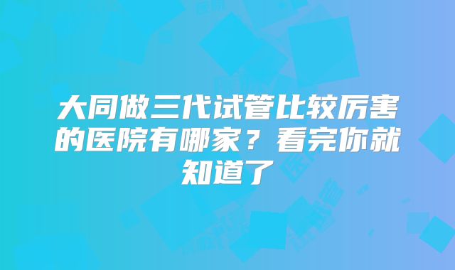 大同做三代试管比较厉害的医院有哪家？看完你就知道了