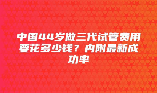 中国44岁做三代试管费用要花多少钱？内附最新成功率