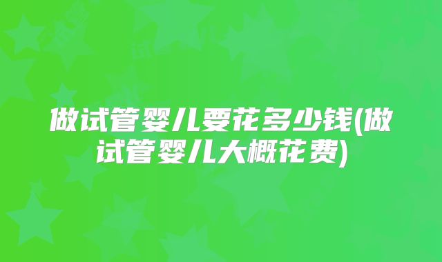 做试管婴儿要花多少钱(做试管婴儿大概花费)