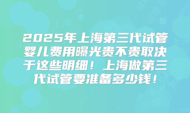 2025年上海第三代试管婴儿费用曝光贵不贵取决于这些明细!上海做第三代试管要准备多少钱!