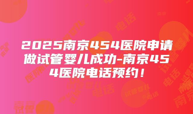 2025南京454医院申请做试管婴儿成功-南京454医院电话预约！