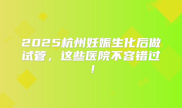 2025杭州妊娠生化后做试管，这些医院不容错过！