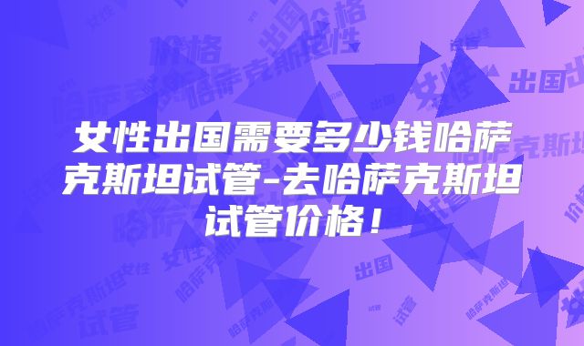 女性出国需要多少钱哈萨克斯坦试管-去哈萨克斯坦试管价格!