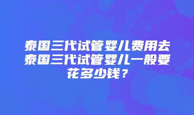 泰国三代试管婴儿费用去泰国三代试管婴儿一般要花多少钱？