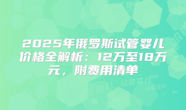 2025年俄罗斯试管婴儿价格全解析：12万至18万元，附费用清单