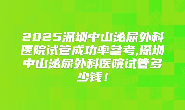 2025深圳中山泌尿外科医院试管成功率参考,深圳中山泌尿外科医院试管多少钱！