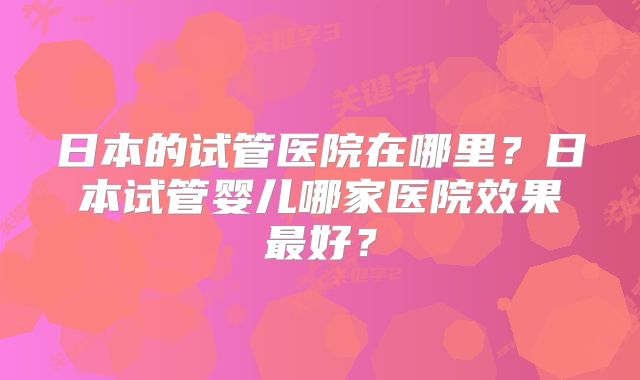 日本的试管医院在哪里？日本试管婴儿哪家医院效果最好？