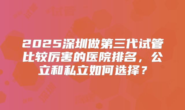2025深圳做第三代试管比较厉害的医院排名，公立和私立如何选择？