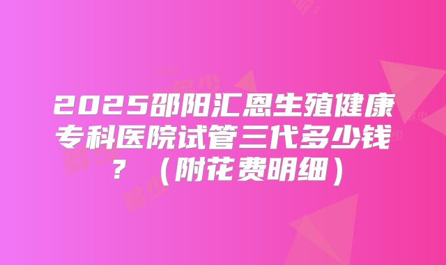 2025邵阳汇恩生殖健康专科医院试管三代多少钱？（附花费明细）