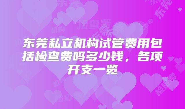 东莞私立机构试管费用包括检查费吗多少钱，各项开支一览