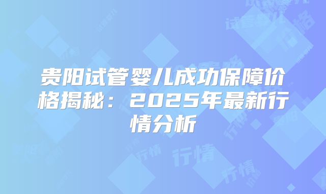 贵阳试管婴儿成功保障价格揭秘：2025年最新行情分析