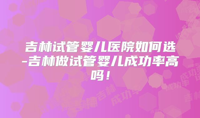 吉林试管婴儿医院如何选-吉林做试管婴儿成功率高吗!