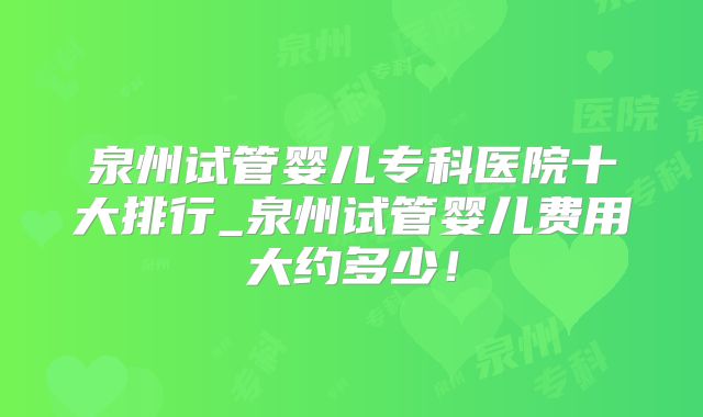 泉州试管婴儿专科医院十大排行_泉州试管婴儿费用大约多少！