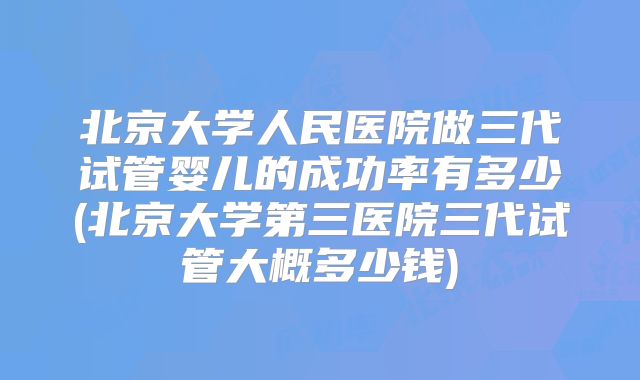 北京大学人民医院做三代试管婴儿的成功率有多少(北京大学第三医院三代试管大概多少钱)