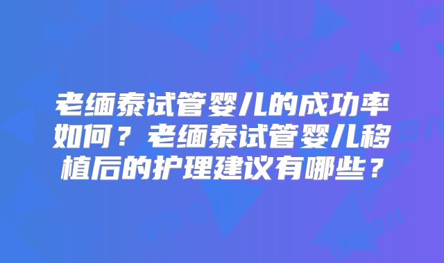 老缅泰试管婴儿的成功率如何?老缅泰试管婴儿移植后的护理建议有哪些?