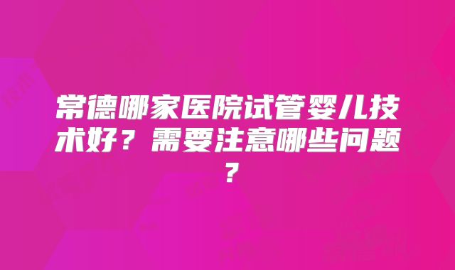 常德哪家医院试管婴儿技术好？需要注意哪些问题？
