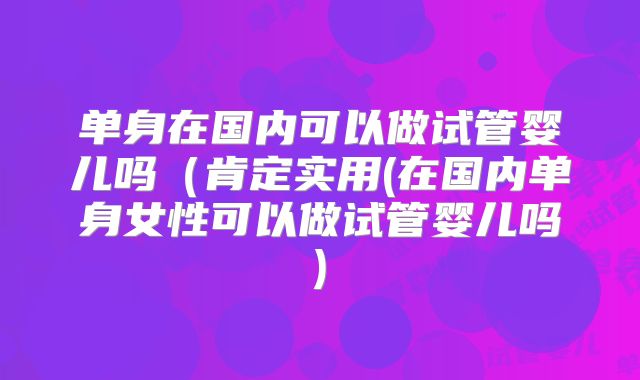 单身在国内可以做试管婴儿吗（肯定实用(在国内单身女性可以做试管婴儿吗)