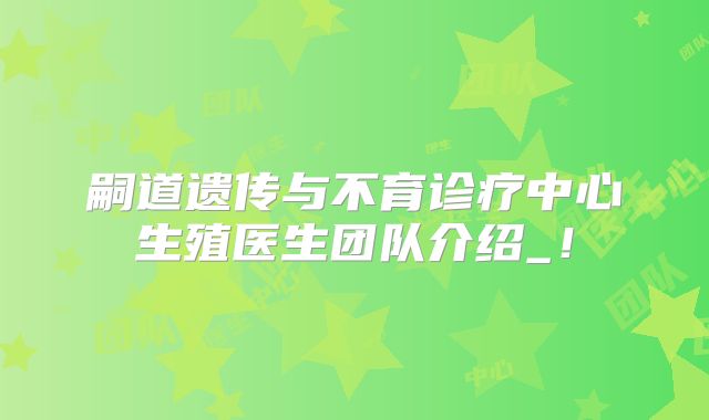 嗣道遗传与不育诊疗中心生殖医生团队介绍_！