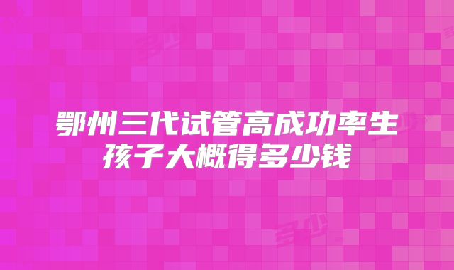 鄂州三代试管高成功率生孩子大概得多少钱