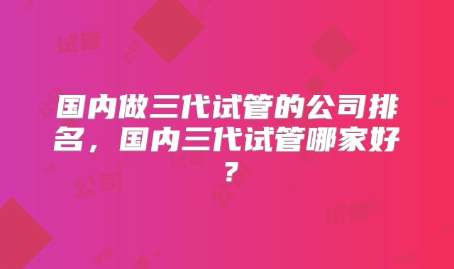 国内做三代试管的公司排名,国内三代试管哪家好?