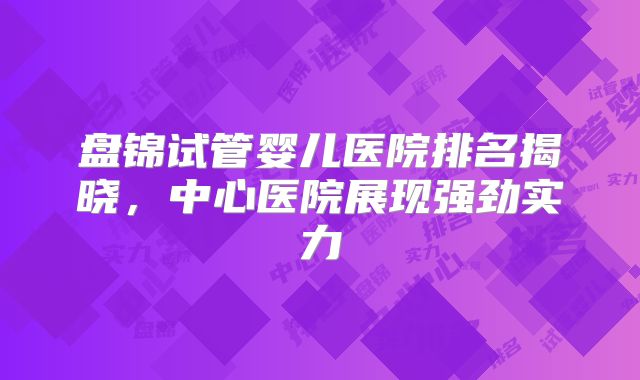 盘锦试管婴儿医院排名揭晓，中心医院展现强劲实力
