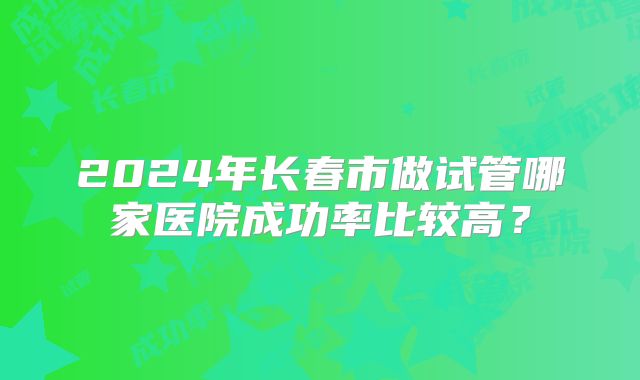 2024年长春市做试管哪家医院成功率比较高？