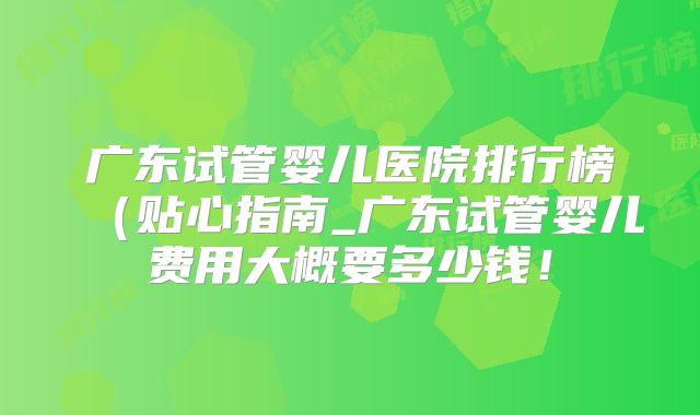 广东试管婴儿医院排行榜（贴心指南_广东试管婴儿费用大概要多少钱！
