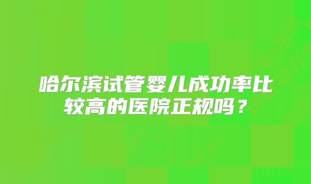 哈尔滨试管婴儿成功率比较高的医院正规吗?