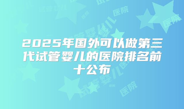 2025年国外可以做第三代试管婴儿的医院排名前十公布