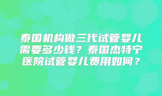 泰国机构做三代试管婴儿需要多少钱？泰国杰特宁医院试管婴儿费用如何？