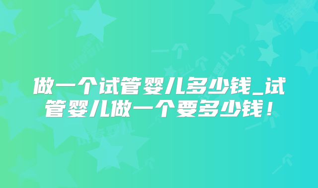 做一个试管婴儿多少钱_试管婴儿做一个要多少钱！