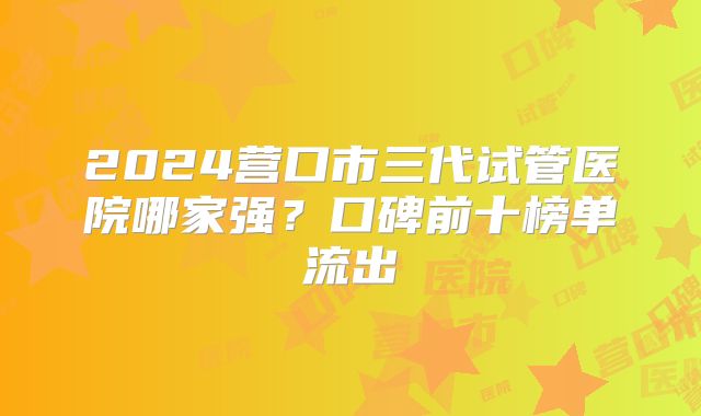 2024营口市三代试管医院哪家强?口碑前十榜单流出